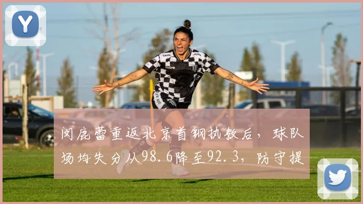闵鹿蕾重返北京首钢执教后，球队场均失分从98.6降至92.3，防守提升显著