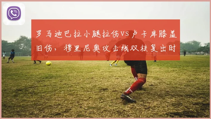 罗马迪巴拉小腿拉伤vs卢卡库膝盖旧伤,穆里尼奥攻击线双核复出时间差异