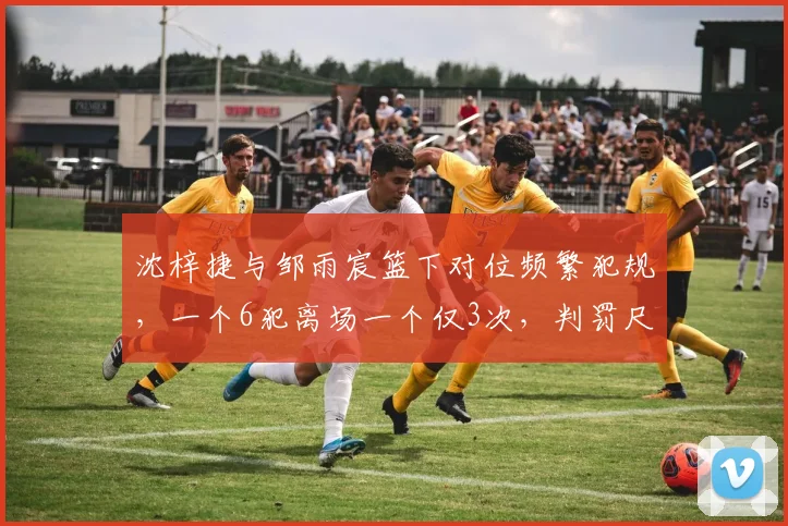 沈梓捷与邹雨宸篮下对位频繁犯规，一个6犯离场一个仅3次，判罚尺度不一成焦点