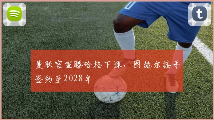 曼联官宣滕哈格下课,图赫尔接手签约至2028年