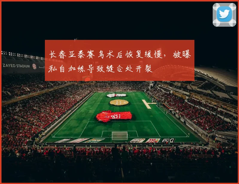 长春亚泰赛鸟术后恢复缓慢,被曝私自加练导致缝合处开裂