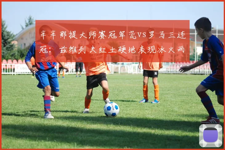 辛辛那提大师赛冠军荒vs罗马三连冠：兹维列夫红土硬地表现冰火两重天